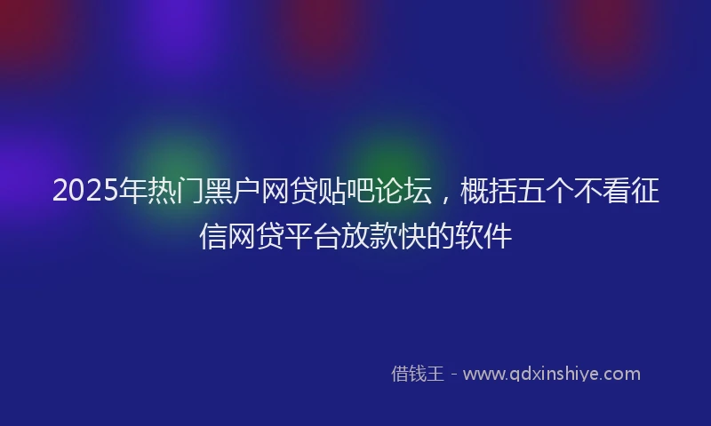 2025年热门黑户网贷贴吧论坛，概括五个不看征信网贷平台放款快的软件