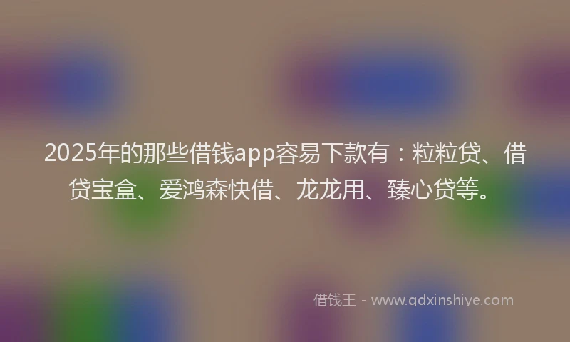 2025年的那些借钱app容易下款有:粒粒贷、借贷宝盒、爱鸿森快借、龙龙用、臻心贷等。