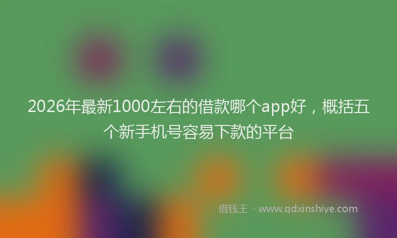 2026年最新1000左右的借款哪个app好，概括五个新手机号容易下款的平台