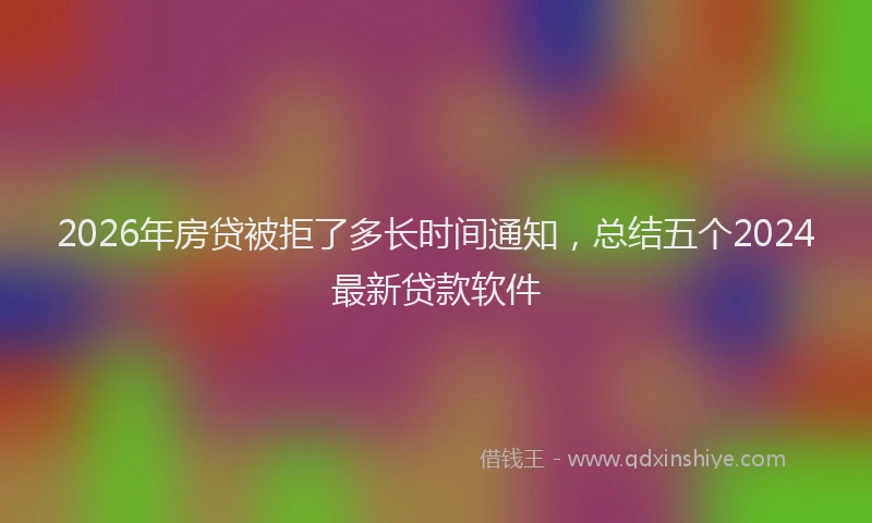 2026年房贷被拒了多长时间通知，总结五个2024最新贷款软件