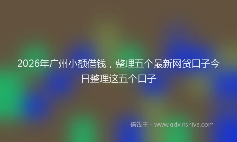 2026年广州小额借钱,整理五个最新网贷口子今日整理这五个口子