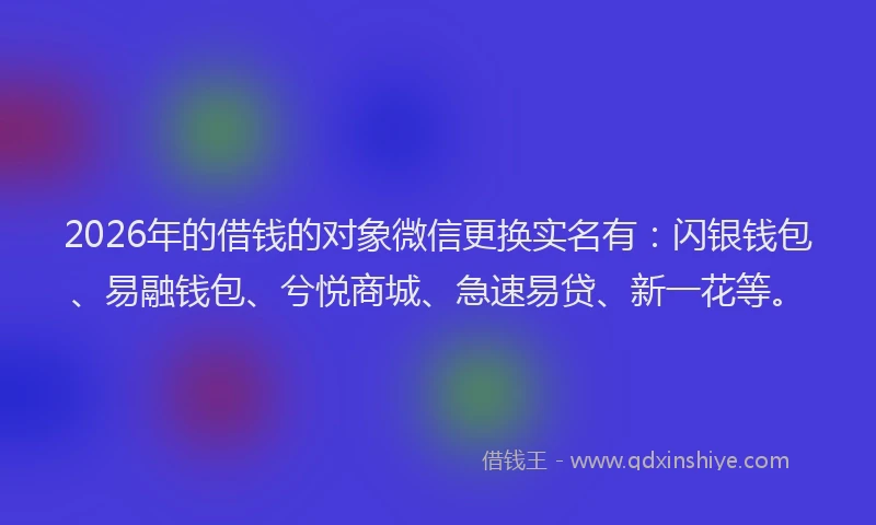 2026年的借钱的对象微信更换实名有：闪银钱包、易融钱包、兮悦商城、急速易贷、新一花等。