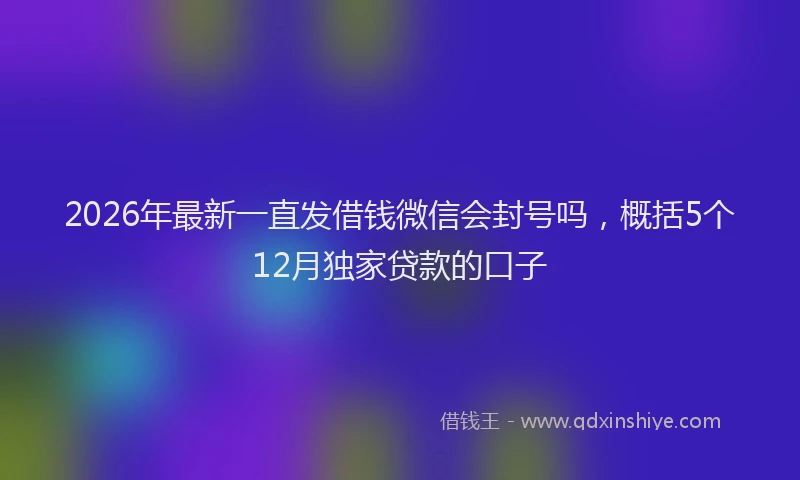 2026年最新一直发借钱微信会封号吗,概括5个12月独家贷款的口子