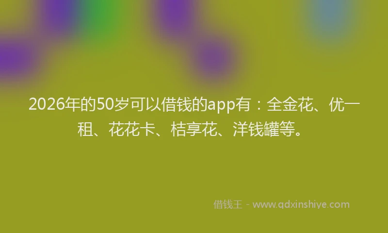 2026年的50岁可以借钱的app有:全金花、优一租、花花卡、桔享花、洋钱罐等。