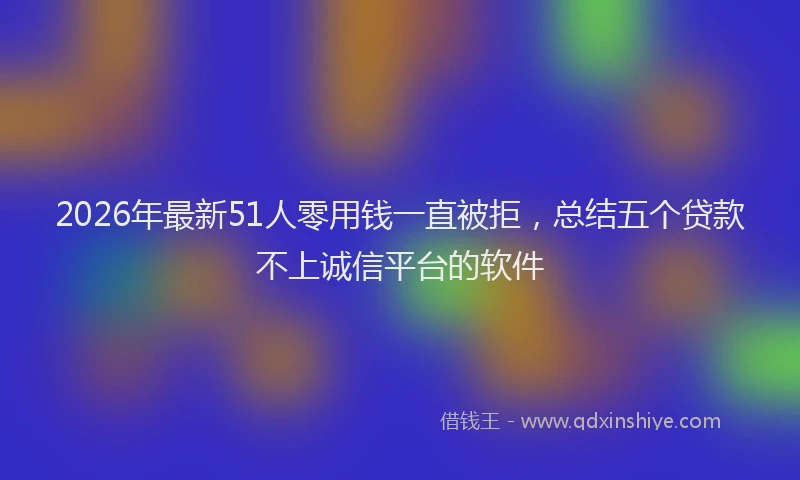 2026年最新51人零用钱一直被拒，总结五个贷款不上诚信平台的软件