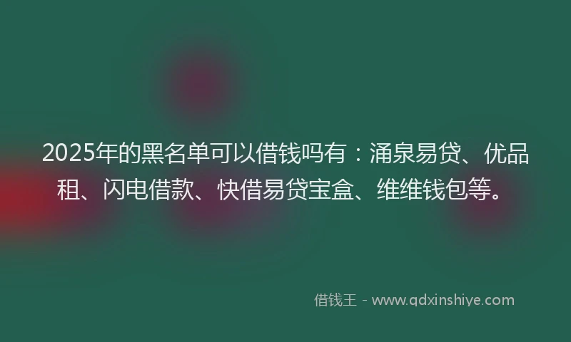 2025年的黑名单可以借钱吗有：涌泉易贷、优品租、闪电借款、快借易贷宝盒、维维钱包等。