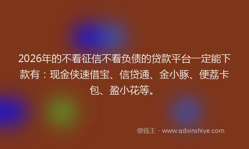 2026年的不看征信不看负债的贷款平台一定能下款有:现金侠速借宝、信贷通、金小豚、便荔卡包、盈小花等。