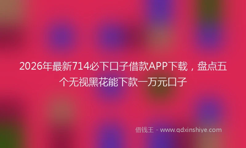 2026年最新714必下口子借款APP下载,盘点五个无视黑花能下款一万元口子