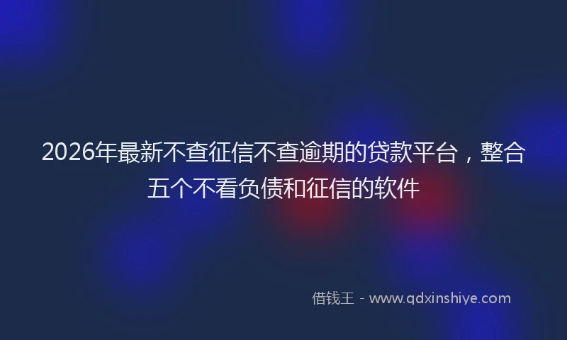 2026年最新不查征信不查逾期的贷款平台,整合五个不看负债和征信的软件