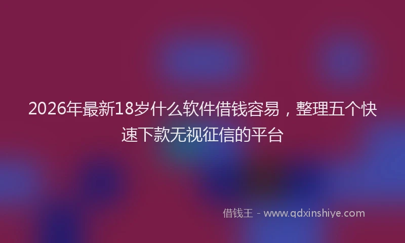 2026年最新18岁什么软件借钱容易，整理五个快速下款无视征信的平台