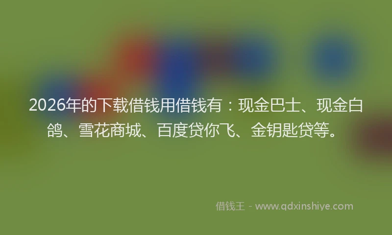2026年的下载借钱用借钱有:现金巴士、现金白鸽、雪花商城、百度贷你飞、金钥匙贷等。