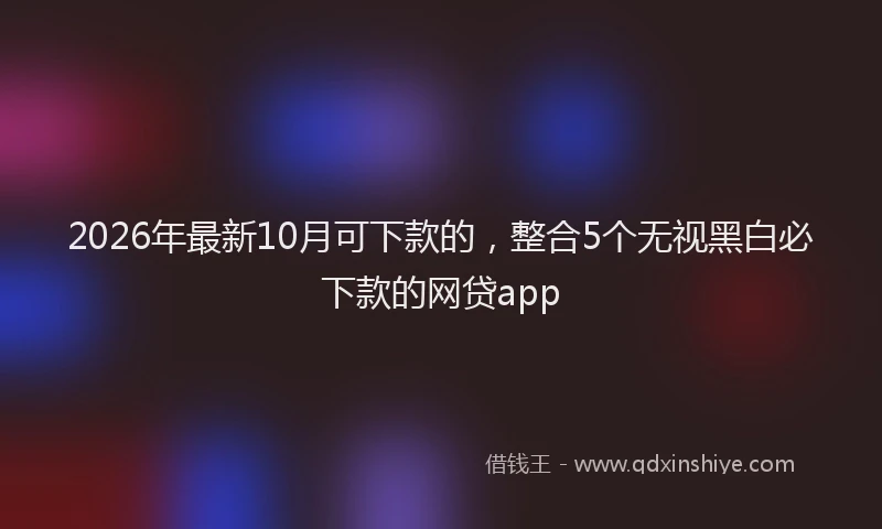 2026年最新10月可下款的，整合5个无视黑白必下款的网贷app