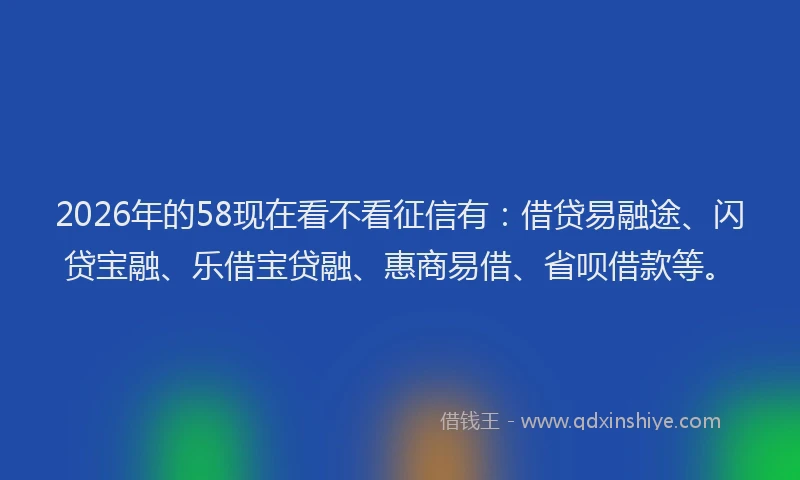 2026年的58现在看不看征信有:借贷易融途、闪贷宝融、乐借宝贷融、惠商易借、省呗借款等。