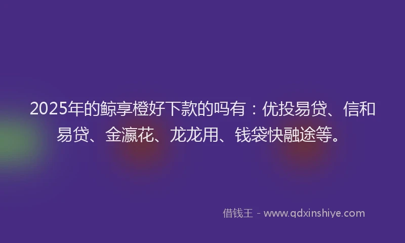 2025年的鲸享橙好下款的吗有:优投易贷、信和易贷、金瀛花、龙龙用、钱袋快融途等。