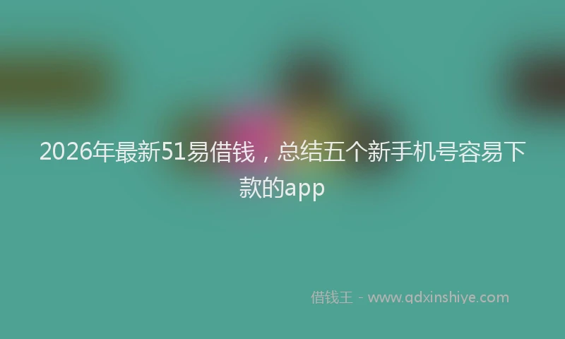 2026年最新51易借钱,总结五个新手机号容易下款的app