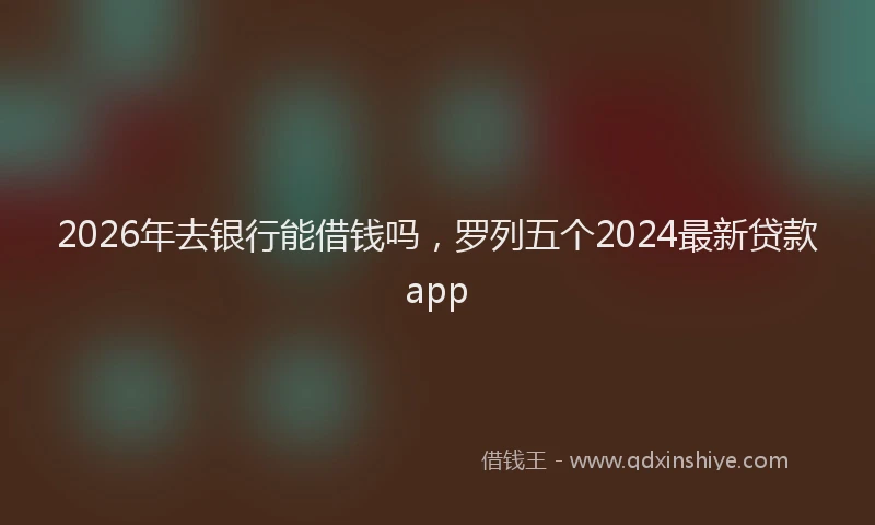 2026年去银行能借钱吗，罗列五个2024最新贷款app