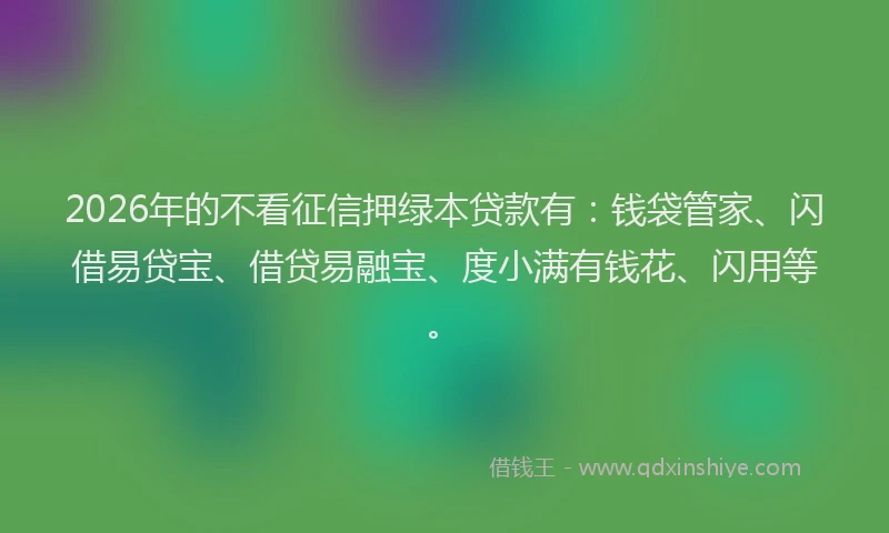 2026年的不看征信押绿本贷款有:钱袋管家、闪借易贷宝、借贷易融宝、度小满有钱花、闪用等。