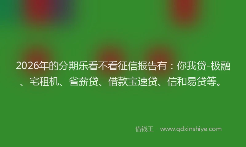 2026年的分期乐看不看征信报告有：你我贷-极融、宅租机、省薪贷、借款宝速贷、信和易贷等。