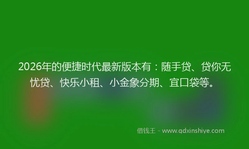 2026年的便捷时代最新版本有：随手贷、贷你无忧贷、快乐小租、小金象分期、宜口袋等。