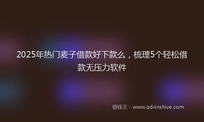 2025年热门麦子借款好下款么，梳理5个轻松借款无压力软件