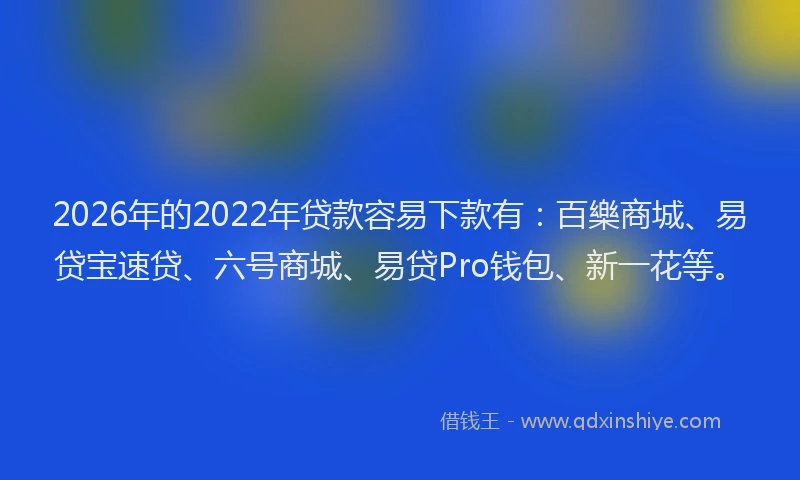 2026年的2022年贷款容易下款有：百樂商城、易贷宝速贷、六号商城、易贷Pro钱包、新一花等。