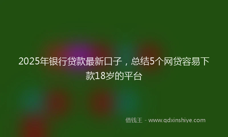 2025年银行贷款最新口子，总结5个网贷容易下款18岁的平台