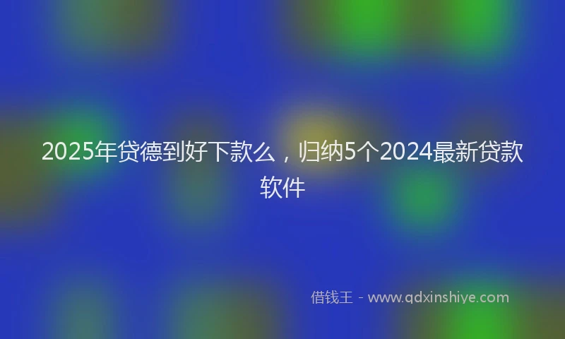 2025年贷德到好下款么，归纳5个2024最新贷款软件