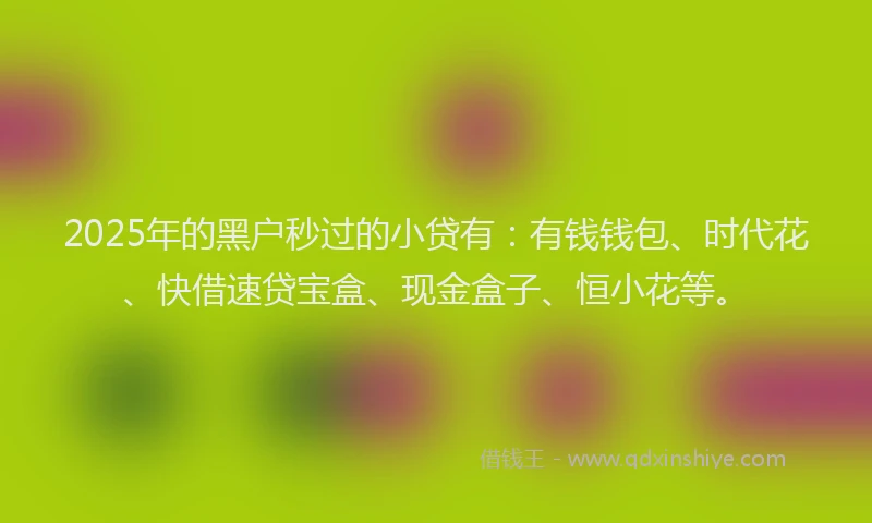 2025年的黑户秒过的小贷有：有钱钱包、时代花、快借速贷宝盒、现金盒子、恒小花等。