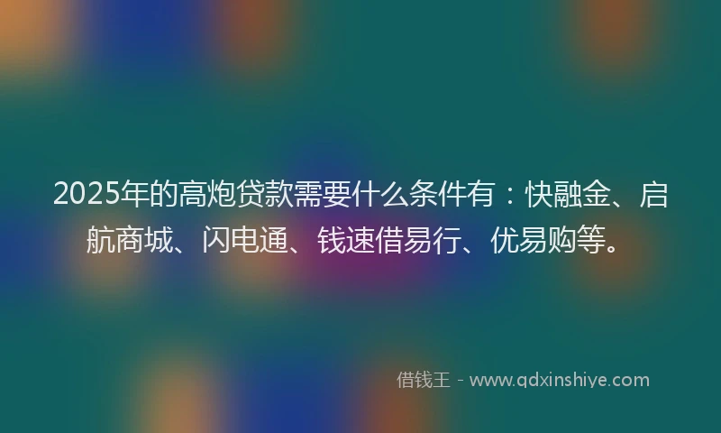 2025年的高炮贷款需要什么条件有：快融金、启航商城、闪电通、钱速借易行、优易购等。