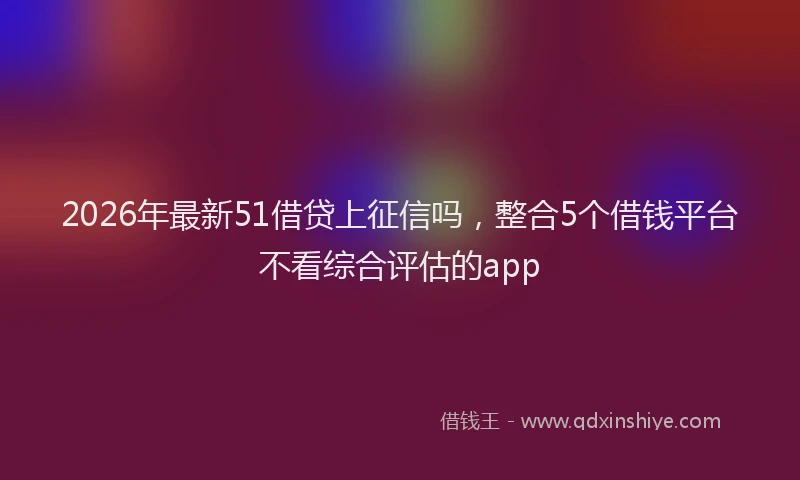 2026年最新51借贷上征信吗，整合5个借钱平台不看综合评估的app