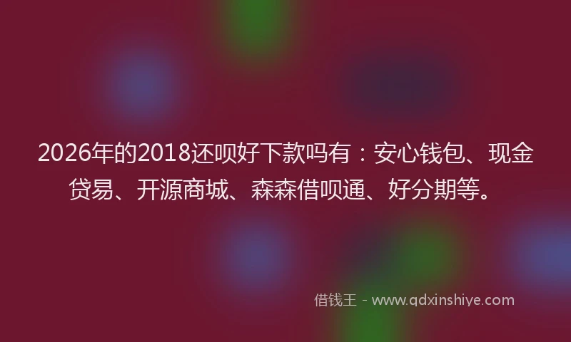 2026年的2018还呗好下款吗有:安心钱包、现金贷易、开源商城、森森借呗通、好分期等。