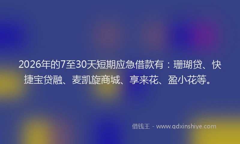 2026年的7至30天短期应急借款有：珊瑚贷、快捷宝贷融、麦凯旋商城、享来花、盈小花等。