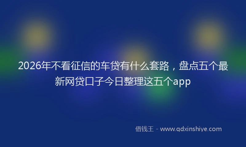 2026年不看征信的车贷有什么套路，盘点五个最新网贷口子今日整理这五个app