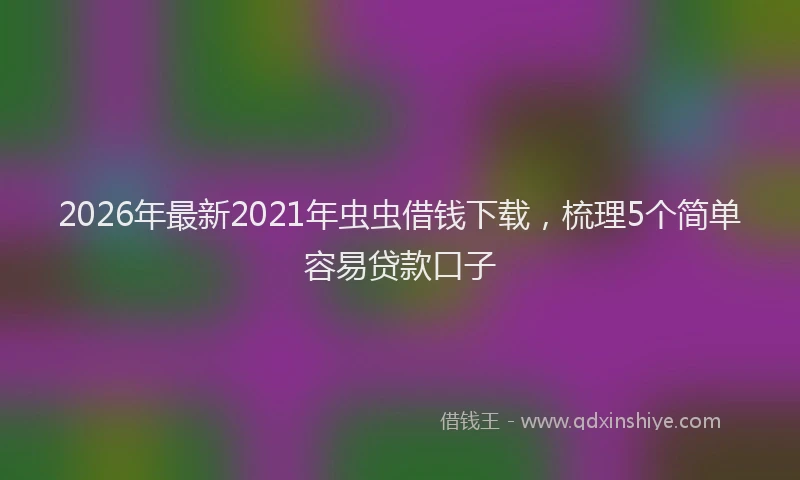 2026年最新2021年虫虫借钱下载，梳理5个简单容易贷款口子