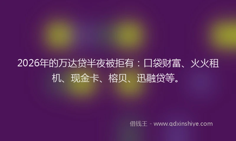 2026年的万达贷半夜被拒有：口袋财富、火火租机、现金卡、榕贝、迅融贷等。