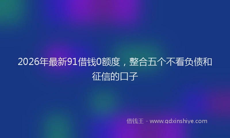 2026年最新91借钱0额度,整合五个不看负债和征信的口子