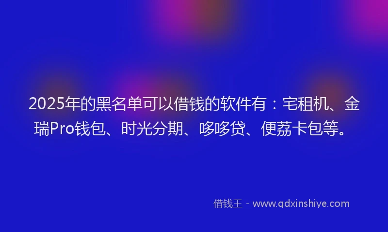 2025年的黑名单可以借钱的软件有：宅租机、金瑞Pro钱包、时光分期、哆哆贷、便荔卡包等。