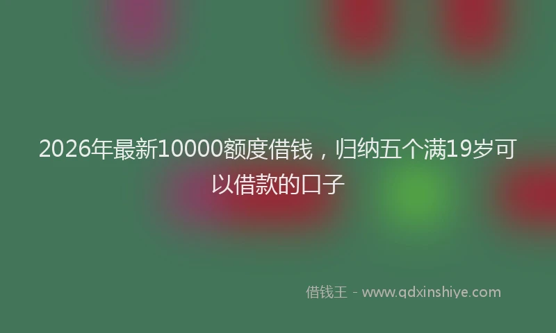 2026年最新10000额度借钱,归纳五个满19岁可以借款的口子