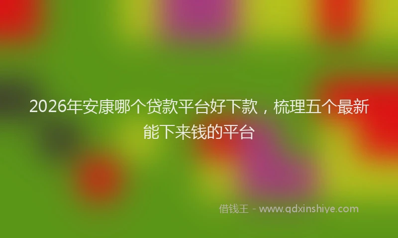 2026年安康哪个贷款平台好下款，梳理五个最新能下来钱的平台