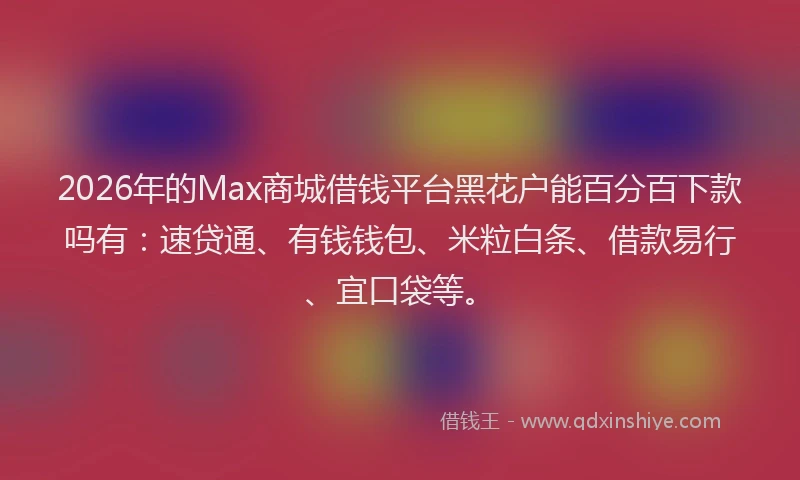2026年的Max商城借钱平台黑花户能百分百下款吗有：速贷通、有钱钱包、米粒白条、借款易行、宜口袋等。