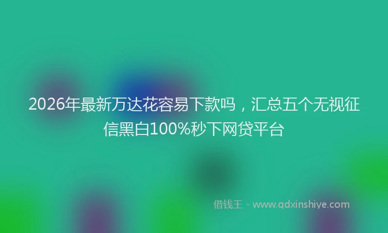 2026年最新万达花容易下款吗，汇总五个无视征信黑白100%秒下网贷平台