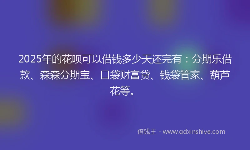 2025年的花呗可以借钱多少天还完有：分期乐借款、森森分期宝、口袋财富贷、钱袋管家、葫芦花等。