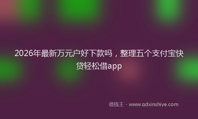 2026年最新万元户好下款吗，整理五个支付宝快贷轻松借app
