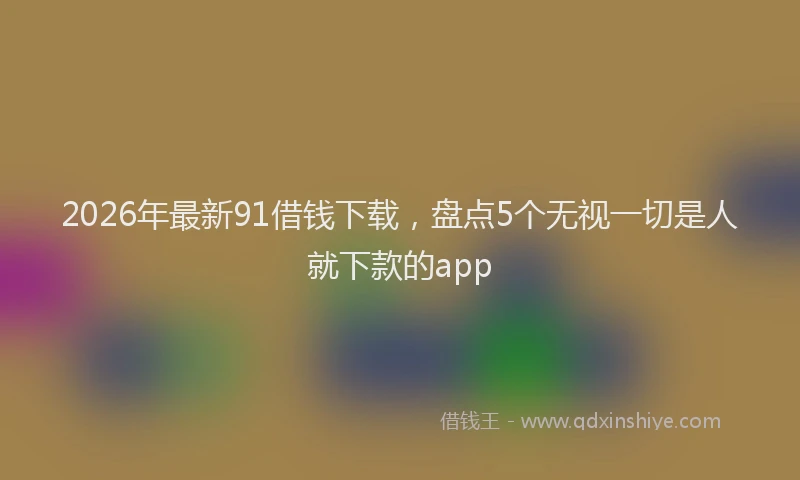 2026年最新91借钱下载,盘点5个无视一切是人就下款的app