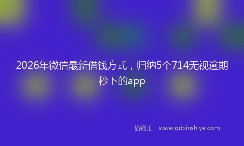 2026年微信最新借钱方式,归纳5个714无视逾期秒下的app