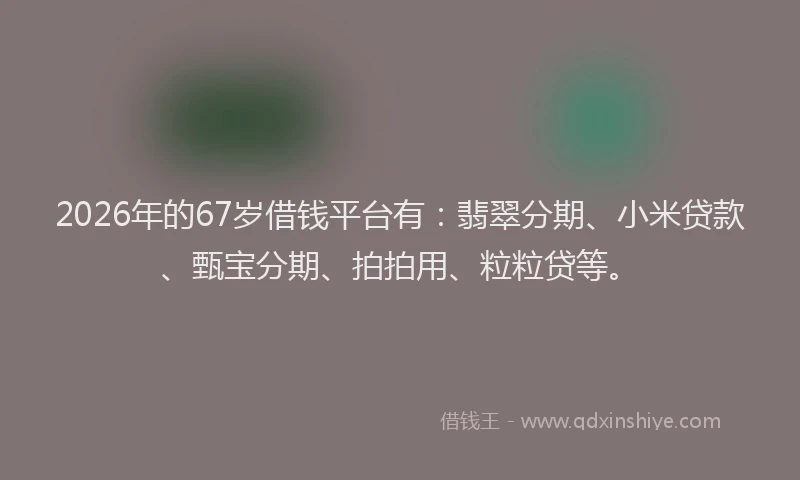 2026年的67岁借钱平台有：翡翠分期、小米贷款、甄宝分期、拍拍用、粒粒贷等。