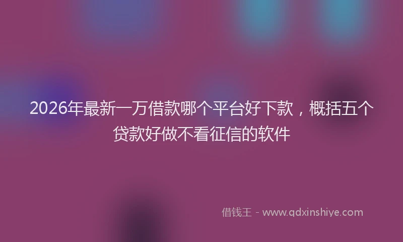 2026年最新一万借款哪个平台好下款，概括五个贷款好做不看征信的软件