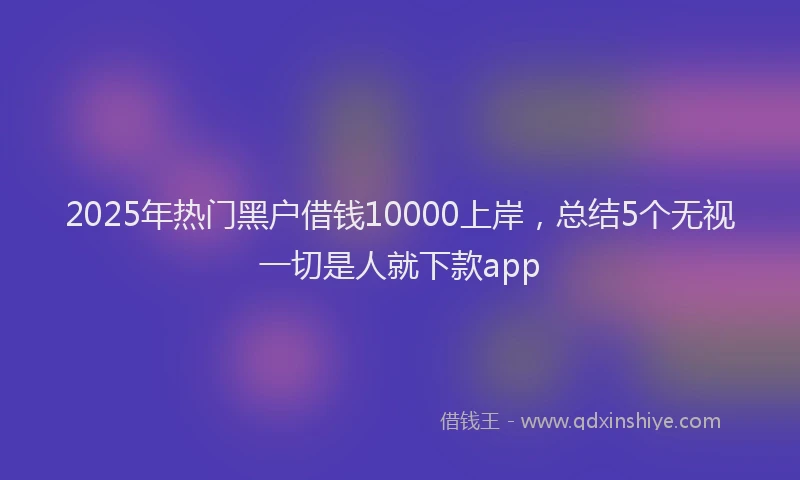 2025年热门黑户借钱10000上岸,总结5个无视一切是人就下款app