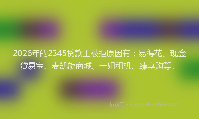 2026年的2345贷款王被拒原因有：易得花、现金贷易宝、麦凯旋商城、一姐租机、臻享购等。