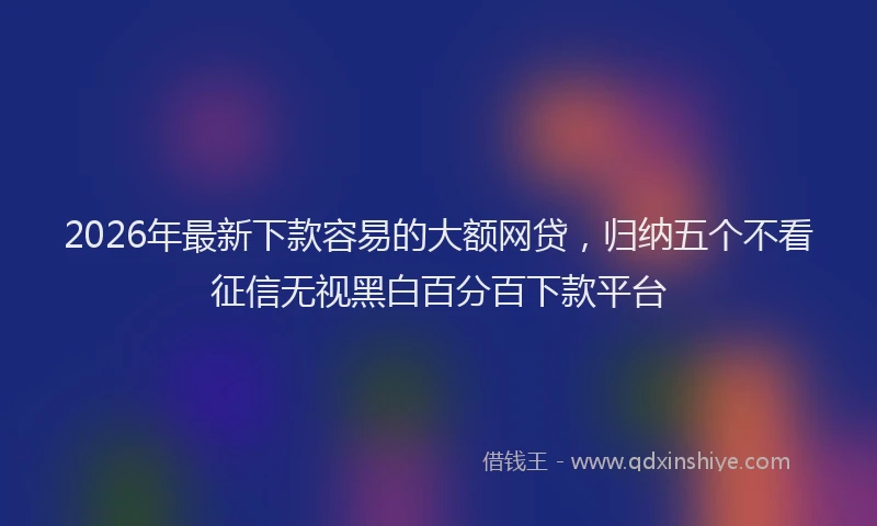 2026年最新下款容易的大额网贷,归纳五个不看征信无视黑白百分百下款平台